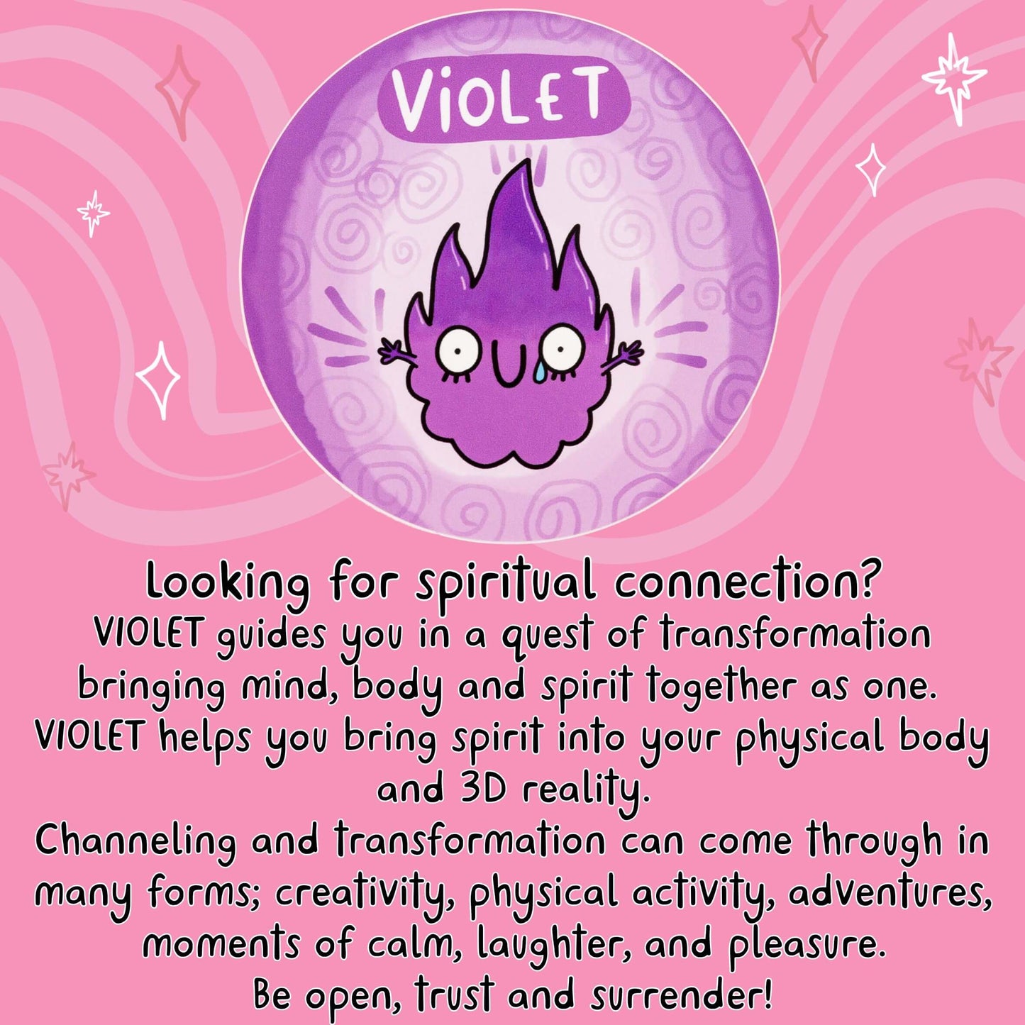 Looking for spiritual connection?
VIOLET guides you in a quest of transformation bringing mind, body and spirit together as one.
VIOLET helps you bring spirit into your physical body and 3D reality.
Channeling and transformation can come through in many forms; creativity, physical activity, adventures, moments of calm, laughter, and pleasure.
Be open, trust and surrender