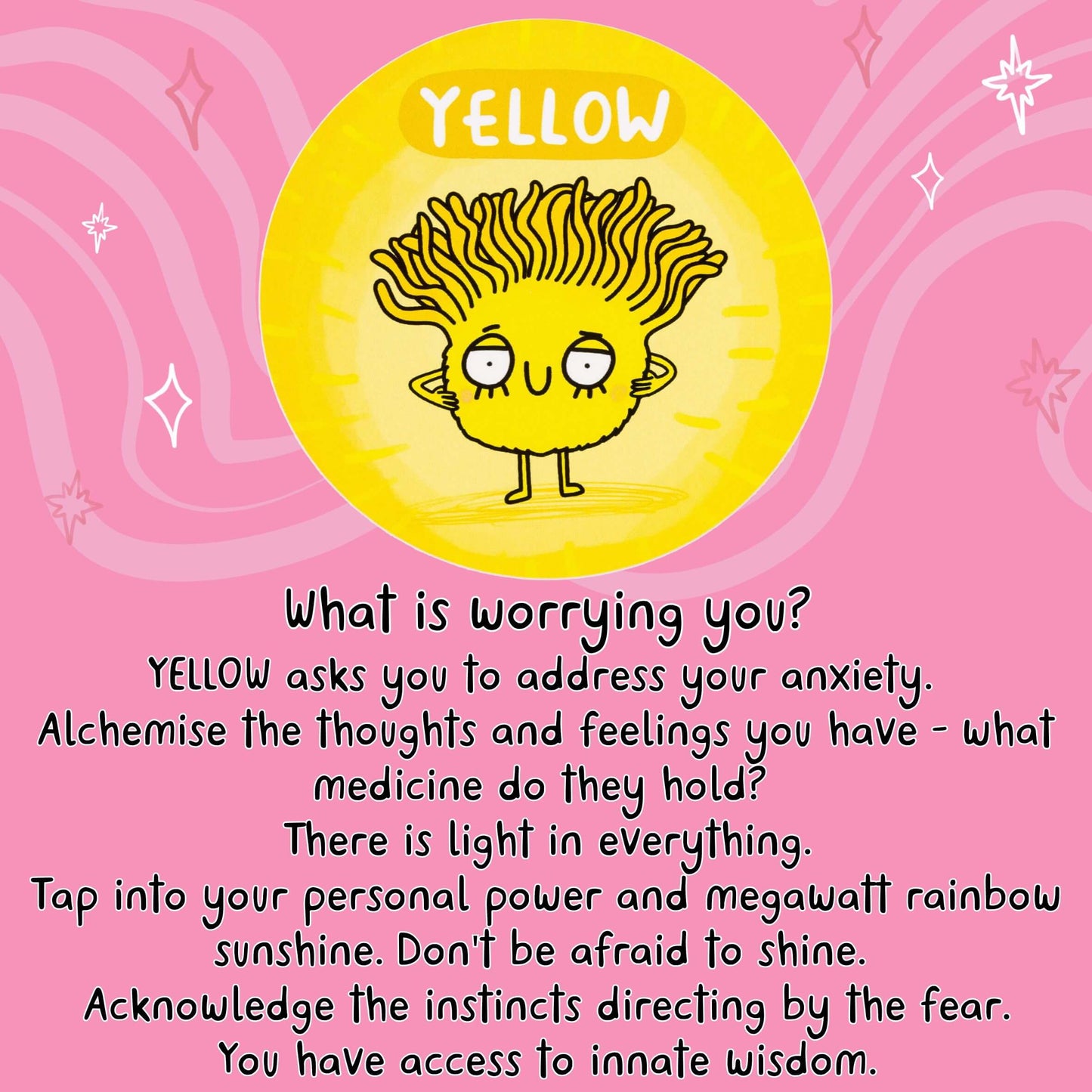 What is worrying you?
YELLOW asks you to address your anxiety.
Alchemise the thoughts and feelings you have - what medicine do they hold?
There is light in everything.
Tap into your personal power and megawatt rainbow sunshine.
Don't be afraid to shine.
Acknowledge the instincts directing by the fear.
You have access to innate wisdom