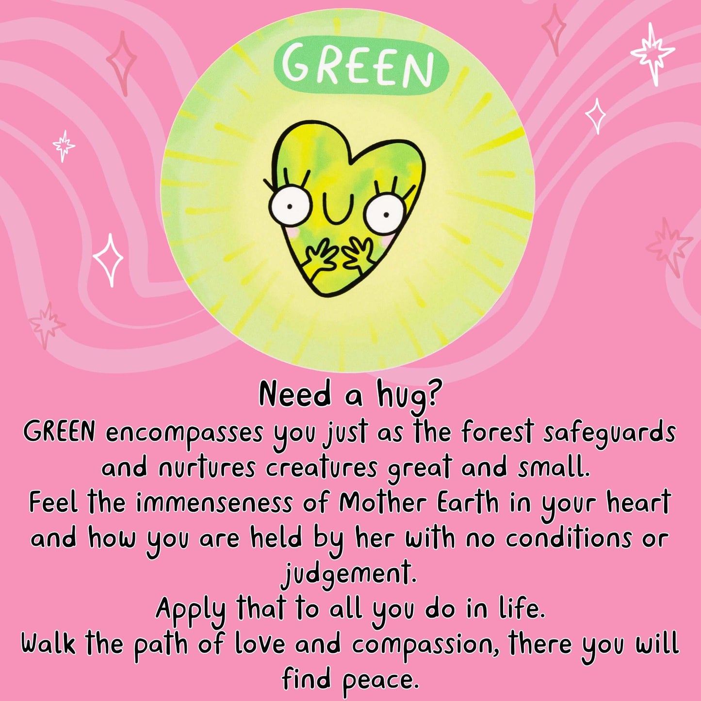Need a hug?
GREEN encompasses you just as the forest safeguards and nurtures creatures great and small.
Feel the immenseness of Mother Earth in your heart and how you are held by her with no conditions or judgement.
Apply that to all you do in life.
Walk the path of love and compassion, there you will find peace