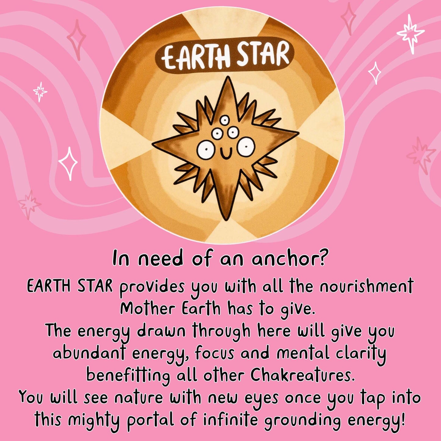 In need of an anchor?
EARTH STAR provides you with all the nourishment Mother Earth has to give.
The energy drawn through here will give you abundant energy, focus and mental clarity benefitting all other Chakreatures.
You will see nature with new eyes once you tap into this mighty portal of infinite grounding energy