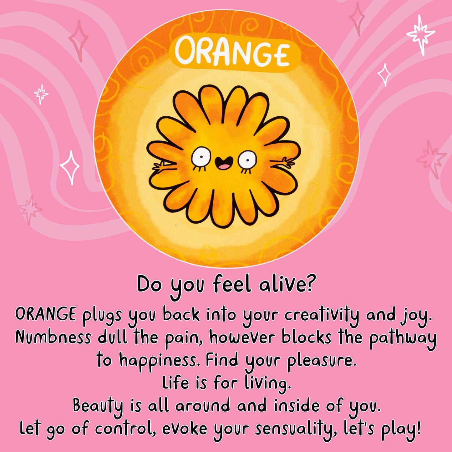 Do you feel alive?
ORANGE plugs you back into your creativity and joy.
Numbness dull the pain, however blocks the pathway to happiness.
Find your pleasure.
Life is for living.
Beauty is all around and inside of you.
Let go of control, evoke your sensuality, let's play!