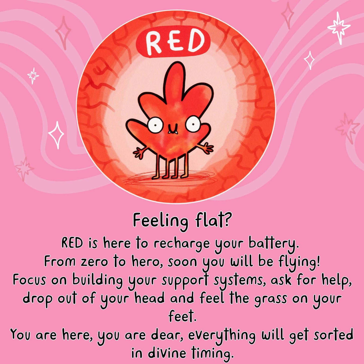 Feeling flat?
RED is here to recharge your battery.
From zero to hero, soon you will be flying!
Focus on building your support systems, ask for help, drop out of your head and feel the grass on your feet.
You are here, you are dear, everything will get sorted in divine timing