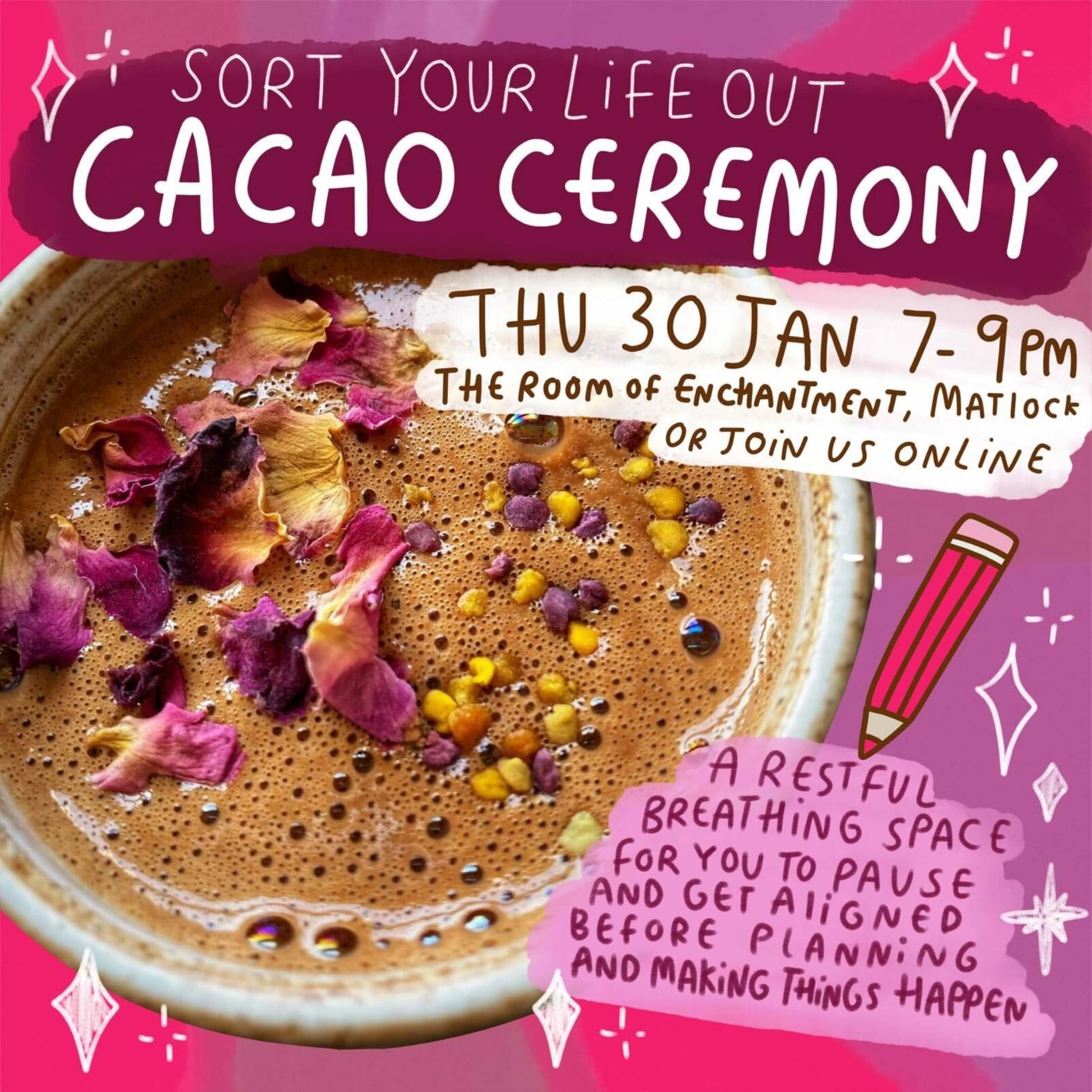  vibrant poster for Happiness Enchanters advertising a 'Sort Your Life Out Cacao Ceremony' on Thu 30 Jan, 7-9pm, at The Room of Enchantment, Matlock, or online. The image features a rich cacao drink adorned with dried rose petals and colourful spices. Text reads 'A restful breathing space for you to pause and get aligned before planning and making things happen.' Whimsical handwritten fonts and sparkly doodles create a magical and uplifting vibe.